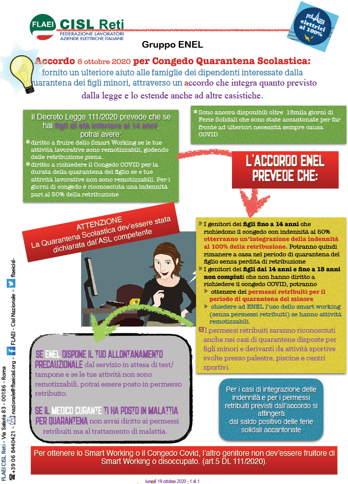 Fornito un ulteriore aiuto alle famiglie dei dipendenti interessate dalla quarantena dei figli minori, attraverso un accordo che integra quanto previsto dalla legge e lo estende anche ad altre casistiche. L''accordo ENEL prevede che: I genitori dei figli fino a 14 anni che richiedono il congedo con indennità al 50% otterranno un''integrazione della indennità al 100% della retribuzione. Potranno quindi rimanere a casa nel periodo di quarantena del figlio senza perdita di retribuzione I genitori dei figli dai 14 anni e fino a 18 anni non compiuti che non hanno diritto a richiedere il congedo COVID, potranno ottenere dei permessi retribuiti per il periodo di quarantena del minore chiedere ad ENEL l''uso dello smart working (senza permessi retribuiti) se hanno attività remotizzabili. I permessi retribuiti saranno riconosciuti anche nei casi di quarantene disposte per figli minori e derivanti da attività sportive svolte presso palestre, piscine e centri sportivi. 